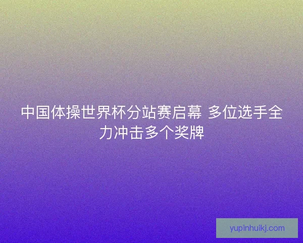 中国体操世界杯分站赛启幕 多位选手全力冲击多个奖牌