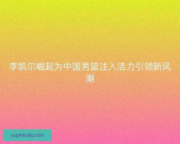 李凯尔崛起为中国男篮注入活力引领新风潮