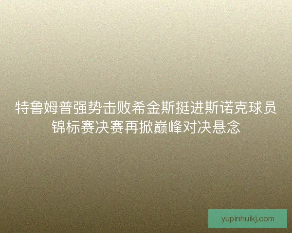 特鲁姆普强势击败希金斯挺进斯诺克球员锦标赛决赛再掀巅峰对决悬念