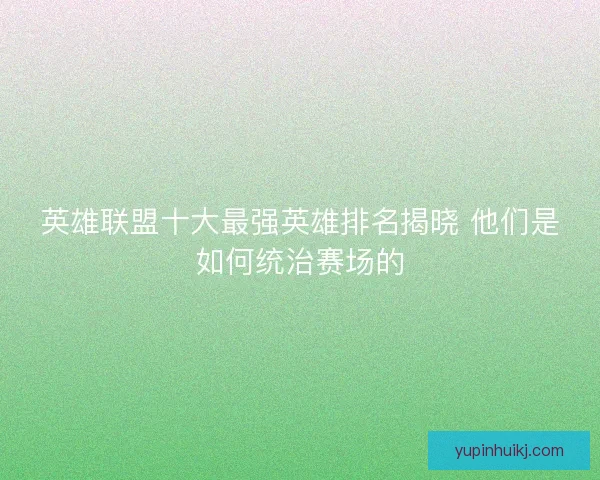 英雄联盟十大最强英雄排名揭晓 他们是如何统治赛场的